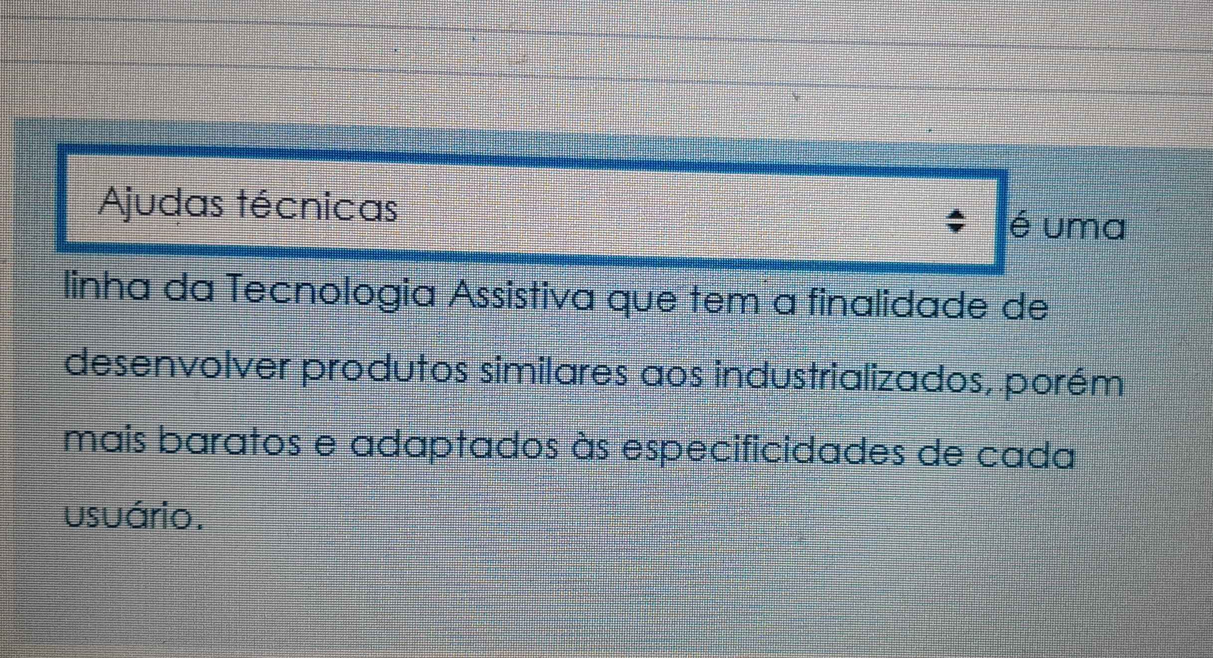 Ajudas técnicas 
é uma 
linha da Tecnologia Assistiva que tem a finalidade de 
desenvolver produtos similares aos industrializados, porém 
mais baratos e adaptados às especificidades de cada 
usuário.