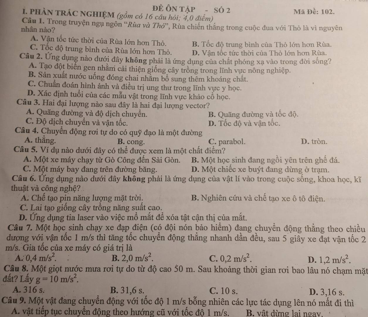 ĐÊ ÔN TậP - SÓ 2
Mã Đề: 102.
I. PHÀN TRÁC NGHIỆM (gồm có 16 câu hỏi; 4,0 điểm)
Câu 1. Trong truyện ngụ ngôn “Rùa và Thỏ”, Rùa chiến thắng trong cuộc đua với Thỏ là vì nguyên
nhân nào?
A. Vận tốc tức thời của Rùa lớn hơn Thỏ. B. Tốc độ trung bình của Thỏ lớn hơn Rùa.
C. Tốc độ trung bình của Rùa lớn hơn Thỏ. D. Vận tốc tức thời của Thỏ lớn hơn Rùa.
Câu 2. Ứng dụng nào dưới đây không phải là ứng dụng của chất phóng xạ vào trong đời sống?
A. Tạo đột biến gen nhằm cải thiện giống cây trồng trong lĩnh vực nông nghiệp.
B. Sản xuất nước uống đóng chai nhằm bổ sung thêm khoáng chất.
C. Chuẩn đoán hình ảnh và điều trị ung thư trong lĩnh vực y học.
D. Xác định tuổi của các mẫu vật trong lĩnh vực khảo cổ học.
Câu 3. Hai đại lượng nào sau đây là hai đại lượng vector?
A. Quãng đường và độ dịch chuyển. B. Quãng đường và tốc độ.
C. Độ dịch chuyển và vận tốc. D. Tốc độ và vận tốc.
Câu 4. Chuyển động rơi tự do có quỹ đạo là một đường
A. thắng. B. cong. C. parabol. D. tròn.
Câu 5. Ví dụ nào dưới đây có thể được xem là một chất điểm?
A. Một xe máy chạy từ Gò Công đến Sài Gòn. B. Một học sinh đang ngồi yên trên ghế đá.
C. Một máy bay đang trên đường băng. D. Một chiếc xe buýt đang dừng ở trạm.
Câu 6. Ứng dụng nào dưới đây không phải là ứng dụng của vật lí vào trong cuộc sống, khoa học, kĩ
thuật và công nghệ?
A. Chế tạo pin năng lượng mặt trời. B. Nghiên cứu và chế tạo xe ô tô điện.
C. Lai tạo giống cây trồng năng suất cao.
D. Ứng dụng tia laser vào việc mổ mắt để xóa tật cận thị của mắt.
Câu 7. Một học sinh chạy xe đạp điện (có đội nón bảo hiểm) đang chuyển động thẳng theo chiều
dượng với vận tốc 1 m/s thì tăng tốc chuyển động thẳng nhanh dần đều, sau 5 giây xe đạt vận tốc 2
m/s. Gia tốc của xe máy có giá trị là
A. 0,4m/s^2. B. 2,0m/s^2. C. 0,2m/s^2. D. 1,2m/s^2.
Câu 8. Một giọt nước mưa rơi tự do từ độ cao 50 m. Sau khoảng thời gian rơi bao lâu nó chạm mặt
đất? Lấy g=10m/s^2.
A. 316 s. B. 31,6 s. C. 10 s. D. 3,16 s.
Câu 9. Một vật đang chuyển động với tốc độ 1 m/s bỗng nhiên các lực tác dụng lên nó mất đi thì
A. vật tiếp tục chuyển động theo hướng cũ với tốc độ 1 m/s. B. vật dừng lai ngay.