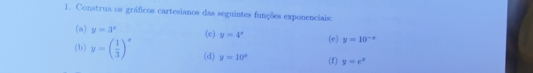 Construa os gráficos cartesianos das seguintes funções exponenciais: 
(a) y=3^x (c) y=4^x y=10^(-x)
(b) y=( 1/3 )^x
(e) 
(d) y=10^x (f) y=e^x