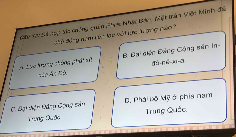 Để hợp tác chống quân Phiệt Nhật Bản, Mặt trận Việt Minh đã
chủ động nắm liên lạc với lực lượng nào?
A. Lực lượng chống phát xít B. Đại diện Đảng Cộng sản In-
của Ấn Độ. đô-nê-xi-a.
C. Đại diện Đảng Cộng sản D. Phái bộ Mỹ ở phía nam
Trung Quốc. Trung Quốc.