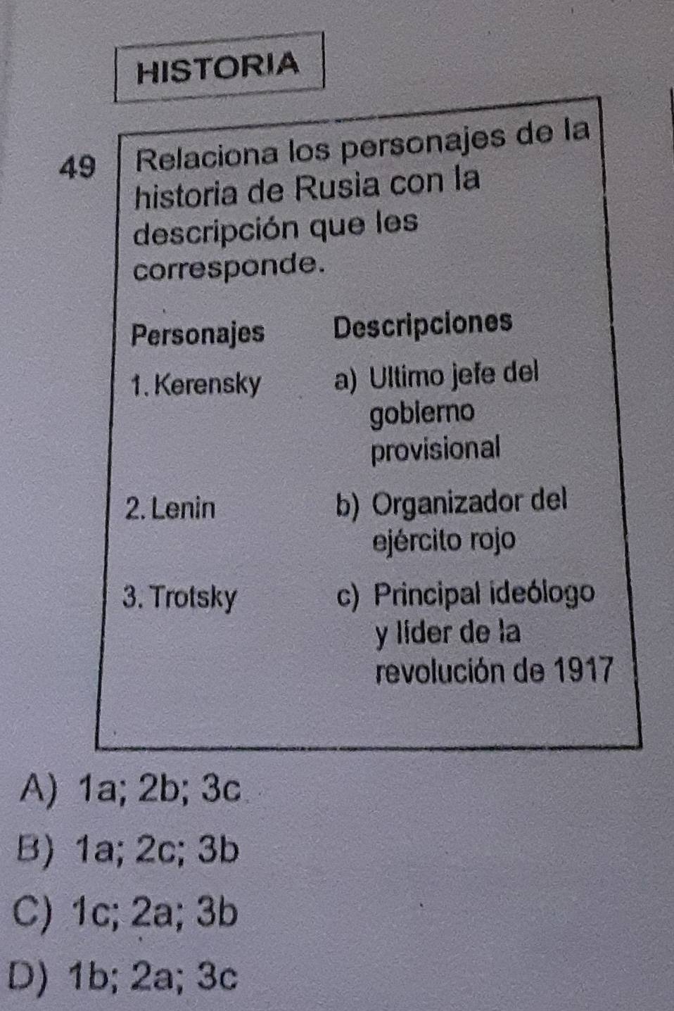 HISTORIA
49 Relaciona los personajes de la
historia de Rusia con la
descripción que les
corresponde.
Personajes Descripciones
1. Kerensky a) Ultimo jefe del
goblerno
provisional
2. Lenin b) Organizador del
ejército rojo
3. Trotsky c) Principal ideólogo
y líder de la
revolución de 1917
A) 1a; 2b; 3c
B) 1a; 2c; 3b
C) 1c; 2a; 3b
D) 1b; 2a; 3c