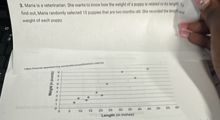 Maria is a veterinarian. She wants to know how the weight of a puppy is releted to its length To 
find out, Maria randomly selected 10 puppies that are two months old. She recorded the length anq 
weight of each puppy. 
https://course.apelearning.com/public/cpop/6004004/1388726