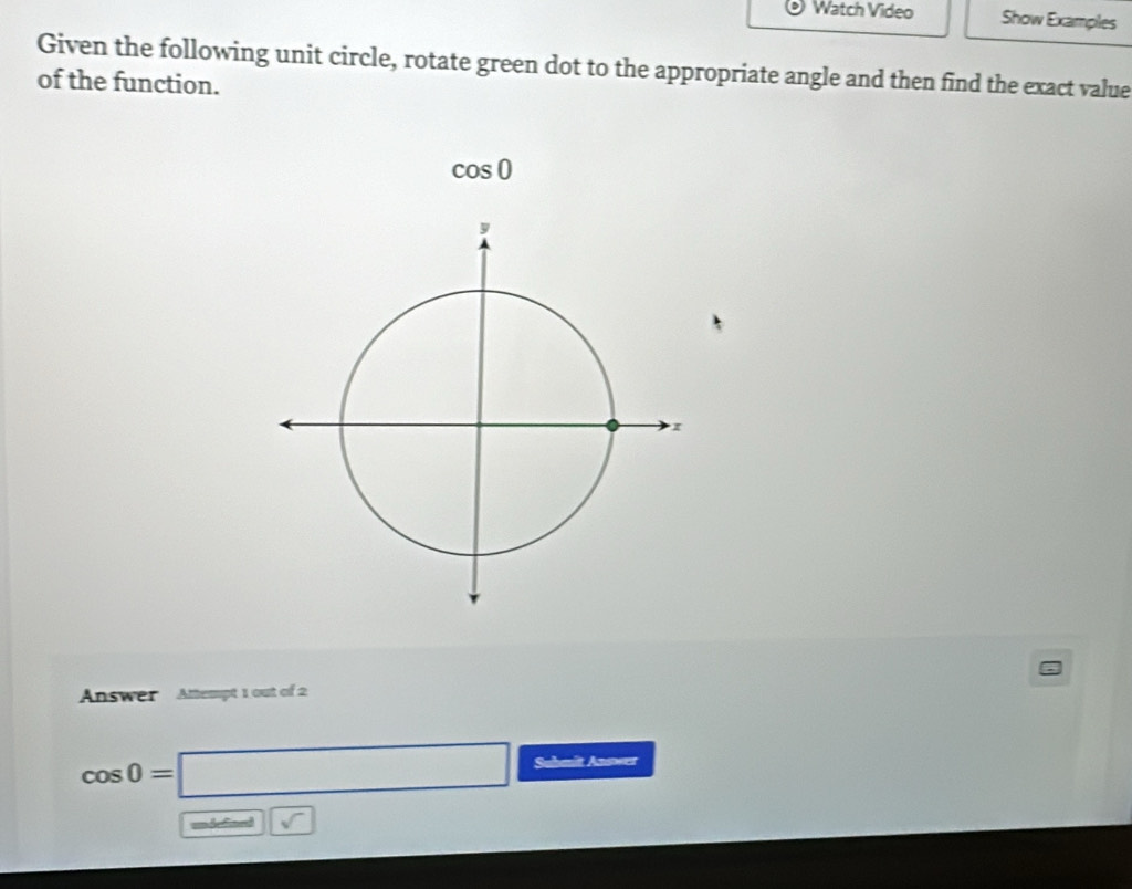 Watch Video Show Examples 
Given the following unit circle, rotate green dot to the appropriate angle and then find the exact value 
of the function.
cos 0
Answer Attempt 1 out of 2
cos 0=□ Suhmit Aaswer 
undefined □