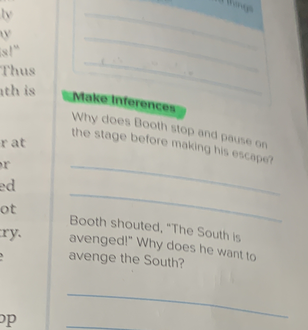 Thing 
(y 
_ 
_ 
_ 
(Y 
|s|' 
_ 
Thus 
_ 
th is 
_ 
Make Inferences 
Why does Booth stop and pause on 
r at 
the stage before making his escape ? 
r 
ed 
_ 
ot 
_ 
Booth shouted, “The South is 
ry. avenged!" Why does he want to 
avenge the South? 
p 
_ 
_