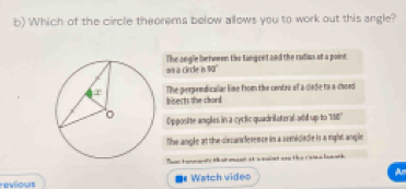 Which of the circle theorems below allows you to work out this angle?
an a circle is 90' The angle between the langeet and the radius at a point
The perpendicalar line from the centre of a cade to a-chord
bisects the chord
Opposite angles in a cyclic quadrilateral add up to 150°
The angle at the circansference in a semidade is a right angle
Toantormeate Hanmant at a noiet arn the cols lanth
revious Watch vides A
I