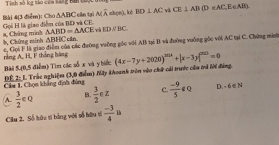 Tính số kg tảo cửa hàng Bìn được t
Bài 4(3 điễm): Cho △ ABC :cân tại A(widehat Anhon ), kè BD⊥ AC và CE⊥ AB(D∈ AC,E∈ AB). 
Gọi H là giao điểm của BD và CE.
a, Chứng minh △ ABD=△ ACE và EDparallel BC.
△ BHC cân.
b, Chứng minh c, Gọi F là giao điểm của các đường vuỡng góc với AB tại B và đường vuỡng gốc với AC tại C. Chứng minh
rằng A, H, F thắng hàng
Bài 5.(0,5 điểm) Tìm các số x và y biết:
ĐE 2: I. Trắc nghiệm (3,0 điểm) Hãy khoanh tròn vào chữ cái trước cầu trả lời đúng. (4x-7y+2020)^2024+|x-3y|^2023=0
Câu 1. Chọn khẳng định đúng
A.  3/2 ∈ Q B.  3/2 ∈ Z C.  (-9)/5 ∉ Q D. -6∈ N
Câu 2. Số hữu ti bằng với số hữu tỉ  (-3)/4  □  là