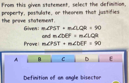 From this given statement, select the definition,
property, postulate, or theorem that justifies
the prove statement.
Given: m∠ PST+m∠ LQR=90
and m∠ DEF=m∠ LQR
Prove: m∠ PST+m∠ DEF=90
A B C D E
Definition of an angle bisector