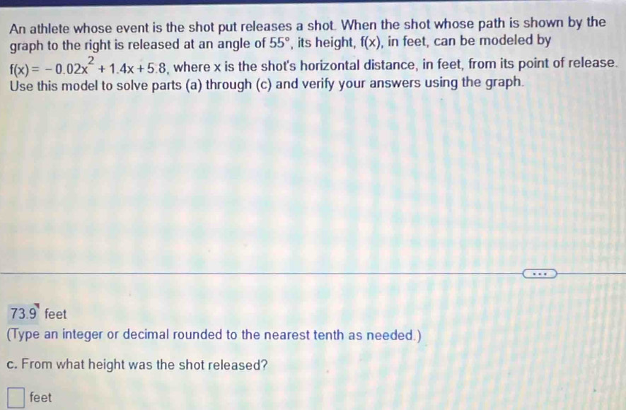 An athlete whose event is the shot put releases a shot. When the shot whose path is shown by the 
graph to the right is released at an angle of 55° , its height, f(x) , in feet, can be modeled by
f(x)=-0.02x^2+1.4x+5.8 , where x is the shot's horizontal distance, in feet, from its point of release. 
Use this model to solve parts (a) through (c) and verify your answers using the graph.
73.9 feet
(Type an integer or decimal rounded to the nearest tenth as needed.) 
c. From what height was the shot released?
feet