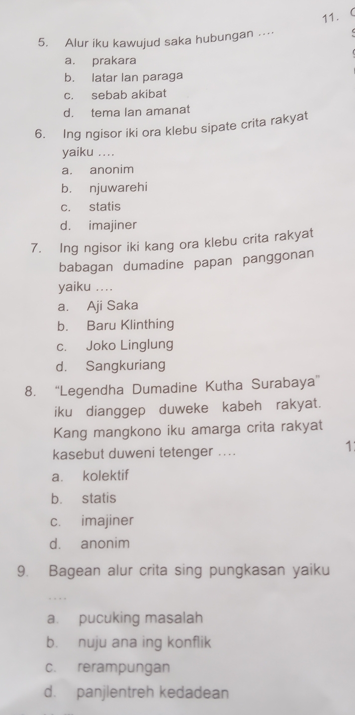 Alur iku kawujud saka hubungan …
a. prakara
b. latar Ian paraga
c. sebab akibat
d. tema lan amanat
6. Ing ngisor iki ora klebu sipate crita rakyat
yaiku ....
a. anonim
b. njuwarehi
c. statis
d. imajiner
7. Ing ngisor iki kang ora klebu crita rakyat
babagan dumadine papan panggonan
yaiku ....
a. Aji Saka
b. Baru Klinthing
c. Joko Linglung
d. Sangkuriang
8. “Legendha Dumadine Kutha Surabaya”
iku dianggep duweke kabeh rakyat.
Kang mangkono iku amarga crita rakyat
kasebut duweni tetenger ....
1
a. kolektif
b. statis
c. imajiner
d. anonim
9. Bagean alur crita sing pungkasan yaiku
a. pucuking masalah
b. nuju ana ing konflik
c. rerampungan
d. panjlentreh kedadean