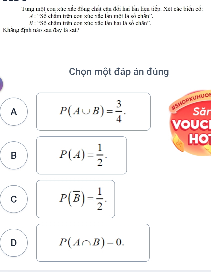 Tung một con xúc xắc đồng chất cân đối hai lần liên tiếp. Xét các biến cố:
A : “Số chấm trên con xúc xắc lần một là số chẵn”.
B : “Số chấm trên con xúc xắc lần hai là số chẵn”.
Khẳng định nào sau đây là sai?
Chọn một đáp án đúng
P(A∪ B)= 3/4 . 
#SHOPXUHUOI
A Săn
VOUC
HO
B
P(A)= 1/2 .
C
P(overline B)= 1/2 .
D
P(A∩ B)=0.