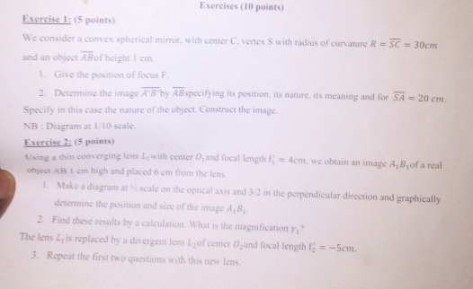 Exercises (10 points) 
Exercise 1: (5 points) 
We consider a convex spherical mirror, with center C, vertex S with radius of curvature R=overline SC=30cm
and an object overline AB of height 1 cm
1. Give the position of focus F. 
2. Determine the image overline A'B' by overline AB specifying its position, its nature, its meaning and for overline SA=20cm. 
Specify in this case the nature of the object. Construct the image. 
NB : Diagram at 1/10 scale. 
Exercise 2: (5 points) 
Using a thin converging lens L_1 with center O_1 and focal length f_1'=4cm , we obtain an image A_1B_1 of a real 
objeet AB 1 cm high and placed 6 cm from the lens. 
1. Make a diagram at ½ scale on the optical axis and 3/2 in the perpendicular direction and graphically 
determine the position and size of the image A_1B_1. 
2. Find these results by a calculation. What is the magnification Y_1
The lens L_1 is replaced by a divergent lens L_2 of center O_2 and focal length f_2'=-5cm
3. Repeat the first two questions with this new lens.