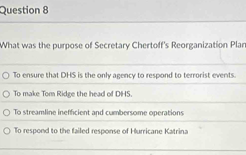 What was the purpose of Secretary Chertoff's Reorganization Plan
To ensure that DHS is the only agency to respond to terrorist events.
To make Tom Ridge the head of DHS.
To streamline inefficient and cumbersome operations
To respond to the failed response of Hurricane Katrina