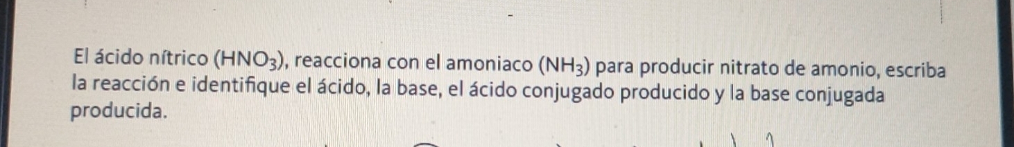 El ácido nítrico (HNO_3) , reacciona con el amoniaco (NH_3) para producir nitrato de amonio, escriba 
la reacción e identifique el ácido, la base, el ácido conjugado producido y la base conjugada 
producida.