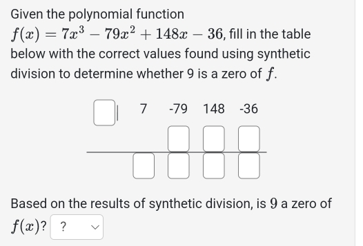 Given the polynomial function
f(x)=7x^3-79x^2+148x-36 , fill in the table
below with the correct values found using synthetic
division to determine whether 9 is a zero of f.
Based on the results of synthetic division, is 9 a zero of
f(x) ? ?