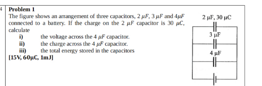 Problem 1
The figure shows an arrangement of three capacitors, 2 μF, 3μF and 4μF 2 μF, 30 μC
connected to a battery. If the charge on the 2 μF capacitor is 30 μC,
calculate
i) the voltage across the 4 μF capacitor. 3μF
ii) the charge across the 4 μF capacitor.
iii) the total energy stored in the capacitors 4 μF
[ 15V, 60μC, 1mJ ]