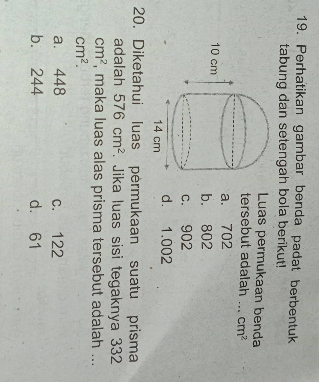 Perhatikan gambar benda padat berbentuk
tabung dan setengah bola berikut!
Luas permukaan benda
tersebut adalah _ cm^2
a. 702
b. 802
c. 902
d. 1.002
20. Diketahui luas permukaan suatu prisma
adalah 576cm^2. Jika luas sisi tegaknya 332
cm^2 , maka luas alas prisma tersebut adalah ...
cm^2.
a. 448 c. 122
b. 244 d. 61