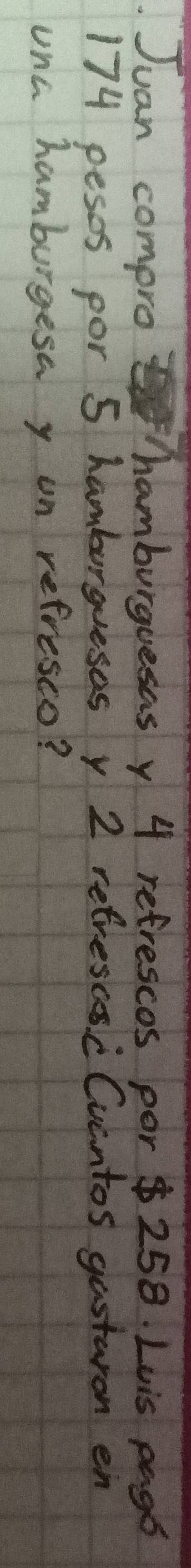 Juan compro hamburguesas y 4 refrescos por $ 258. Luis pags
174 pesss por 5 hamburguesos y 2 refrescs c Cucntos gastaron en 
unc hamburgesa y on refresco?