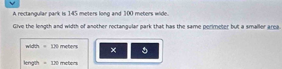 A rectangular park is 145 meters long and 100 meters wide. 
Give the length and width of another rectangular park that has the same perimeter but a smaller area.
width =120 meters ×
length =120 meters