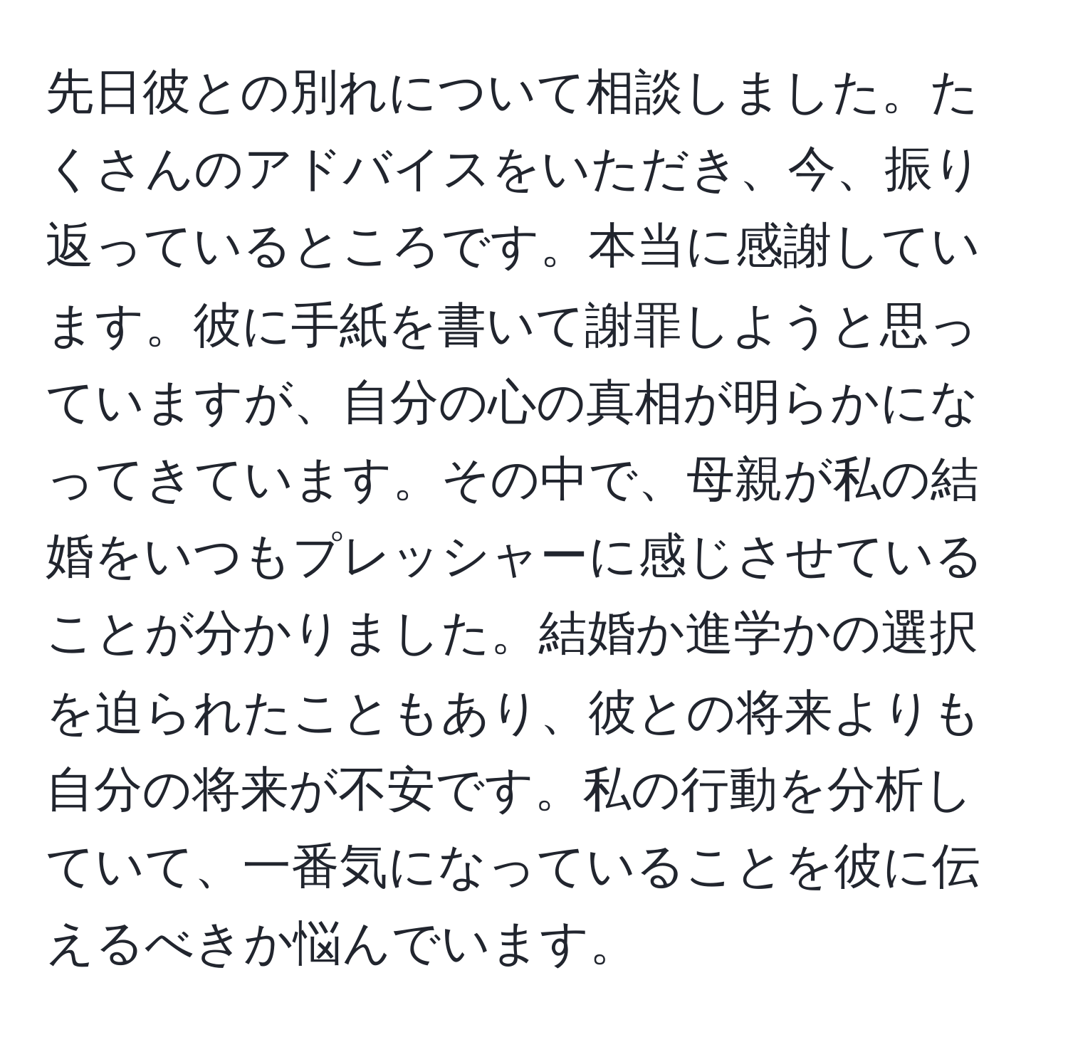 先日彼との別れについて相談しました。たくさんのアドバイスをいただき、今、振り返っているところです。本当に感謝しています。彼に手紙を書いて謝罪しようと思っていますが、自分の心の真相が明らかになってきています。その中で、母親が私の結婚をいつもプレッシャーに感じさせていることが分かりました。結婚か進学かの選択を迫られたこともあり、彼との将来よりも自分の将来が不安です。私の行動を分析していて、一番気になっていることを彼に伝えるべきか悩んでいます。