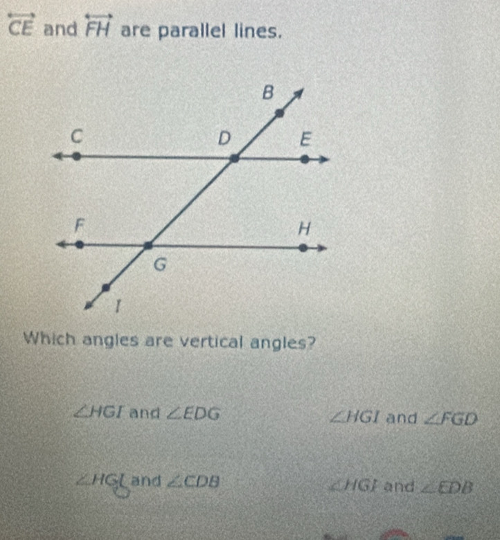 overleftrightarrow CE and overleftrightarrow FH are parallel lines.
Which angles are vertical angles?
∠ HGI and ∠ EDG ∠ HGI and ∠ FGD
∠ HGL and ∠ CDB and ∠ EDB
∠ HGI