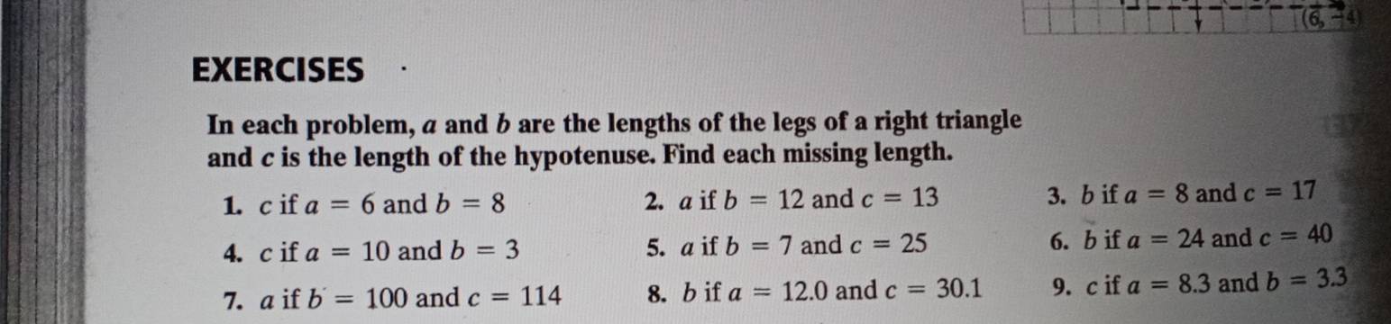 EXERCISES 
In each problem, a and b are the lengths of the legs of a right triangle 
and c is the length of the hypotenuse. Find each missing length. 
1. c if a=6 and b=8 2. a if b=12 and c=13 3. b if a=8 and c=17
4. c if a=10 and b=3 5. a if b=7 and c=25 6. b if a=24 and c=40
7. a if b=100 and c=114 8. b if a=12.0 and c=30.1 9. c if a=8.3 and b=3.3