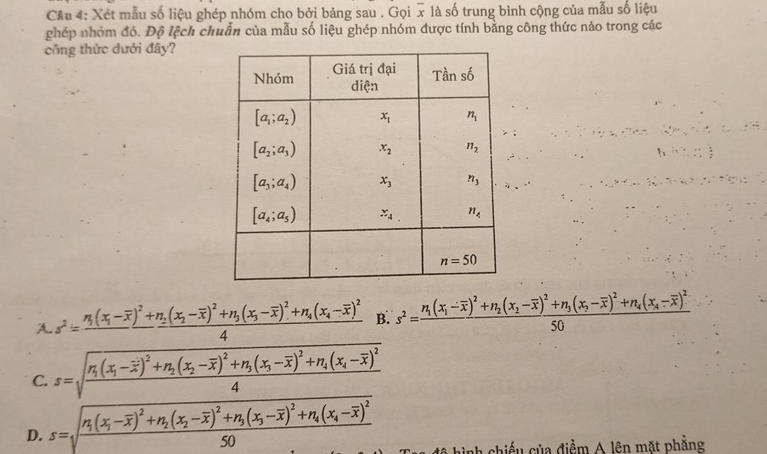 Xét mẫu số liệu ghép nhóm cho bởi bảng sau . Gọi x là số trung bình cộng của mẫu số liệu
ghép nhóm đó. Độ lệch chuẩn của mẫu số liệu ghép nhóm được tính bằng công thức nào trong các
công thức dưới đây?
f_1,,..
A.s^2=frac n_1(x_1-overline x)^2+n_2(x_2-overline x)^2+n_3(x_3-overline x)^2+n_4(x_4-overline x)^24 B. s^2=frac n_1(x_1-overline x)^2+n_2(x_2-overline x)^2+n_3(x_3-overline x)^2+n_4(x_4-overline x)^250
C. s=sqrt(frac n_1)(x_1-overline x)^2+n_2(x_2-overline x)^2+n_3(x_3-overline x)^2+n_4(x_4-overline x)^24
D. s=sqrt(frac n_1)(x_1-overline x)^2+n_2(x_2-overline x)^2+n_3(x_3-overline x)^2+n_4(x_4-overline x)^250
nh chiếu của điểm A lên mặt phẳng