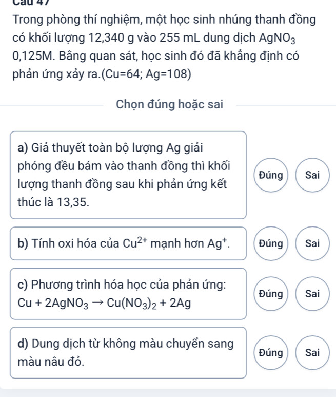 Cầu 47
Trong phòng thí nghiệm, một học sinh nhúng thanh đồng
có khối lượng 12,340 g vào 255 mL dung dịch AgNO_3
0,125M. Bằng quan sát, học sinh đó đã khẳng định có
phản ứng xảy ra. (Cu=64; Ag=108)
Chọn đúng hoặc sai
a) Giả thuyết toàn bộ lượng Ag giải
phóng đều bám vào thanh đồng thì khối
lượng thanh đồng sau khi phản ứng kết Đúng Sai
thúc là 13,35.
b) Tính oxi hóa của Cu^(2+) mạnh hơn Ag †. Đúng Sai
c) Phương trình hóa học của phản ứng: Đúng Sai
Cu+2AgNO_3to Cu(NO_3)_2+2Ag
d) Dung dịch từ không màu chuyển sang Đúng Sai
màu nâu đỏ.