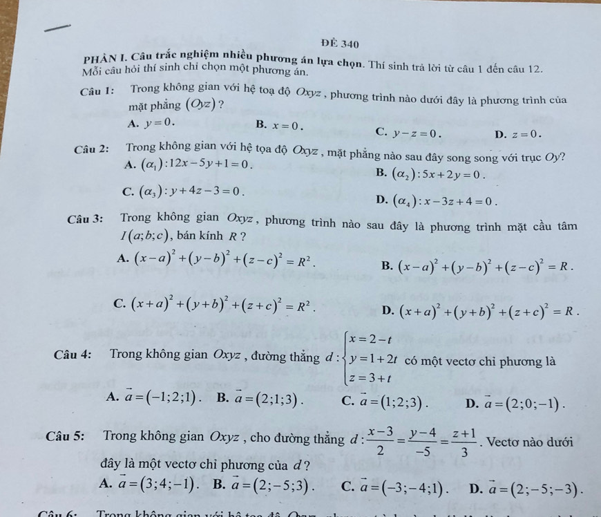 ĐÉ 340
PHẢN I. Câu trắc nghiệm nhiều phương án lựa chọn. Thí sinh trả lời từ câu 1 đến câu 12.
Mỗi câu hỏi thí sinh chi chọn một phương án.
Câu 1: Trong không gian với hệ toạ độ Oxyz , phương trình nào dưới đây là phương trình của
mặt phẳng (Oyz) ?
A. y=0. B. x=0. C. y-z=0. D. z=0.
Câu 2: Trong không gian với hệ tọa độ Oxyz , mặt phẳng nào sau đây song song với trục Oy?
A. (alpha _1):12x-5y+1=0.
B. (alpha _2):5x+2y=0.
C. (alpha _3):y+4z-3=0.
D. (alpha _4):x-3z+4=0.
Câu 3: Trong không gian Oxyz, phương trình nào sau đây là phương trình mặt cầu tâm
I(a;b;c) , bán kính R ?
A. (x-a)^2+(y-b)^2+(z-c)^2=R^2. B. (x-a)^2+(y-b)^2+(z-c)^2=R.
C. (x+a)^2+(y+b)^2+(z+c)^2=R^2. D. (x+a)^2+(y+b)^2+(z+c)^2=R.
Câu 4: Trong không gian Oxyz , đường thắng d: ∵ beginarrayl x=2-t y=1+2t z=3+tendarray. có một vectơ chỉ phương là
A. vector a=(-1;2;1). B. vector a=(2;1;3). C. vector a=(1;2;3). D. vector a=(2;0;-1).
Câu 5: Trong không gian Oxyz , cho đường thẳng đ :  (x-3)/2 = (y-4)/-5 = (z+1)/3 . Vectơ nào dưới
dây là một vectơ chỉ phương của d ?
A. vector a=(3;4;-1). B. vector a=(2;-5;3). C. vector a=(-3;-4;1). D. vector a=(2;-5;-3).
Tâu6uTrong không gian