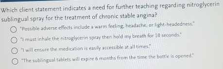 Which client statement indicates a need for further teaching regarding nitroglycerin
sublingual spray for the treatment of chronic stable angina?
"Possible adverse effects include a warm feeling, headache, or light-headedness."
"I must inhale the nitroglycerin spray then hold my breath for 10 seconds."
"I will ensure the medication is easily accessible at all times."
''The sublingual tablets will expire 6 months from the time the bottle is opened,"