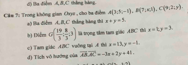 d) Ba điểm A, B, C thắng hàng.
Câu 7: Trong không gian Oxyz , cho ba điểm A(3;5;-1), B(7;x;1), C(9;2;y).
a) Ba điểm A, B, C thẳng hàng thì x+y=5.
b) Điểm G( 19/3 ; 8/3 ;3) là trọng tâm tam giác ABC thì x=1; y=3.
c) Tam giác ABC vuông tại A thì x=13, y=-1.
d) Tích vô hướng của overline AB. overline AC=-3x+2y+41.
(2,1,2)