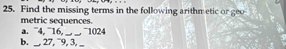 Find the missing terms in the following arithmetic or geo 
metric sequences. 
a. ¯4, ¯16,_ −, −, ~1024
b. _, 27, ¯9, 3, __