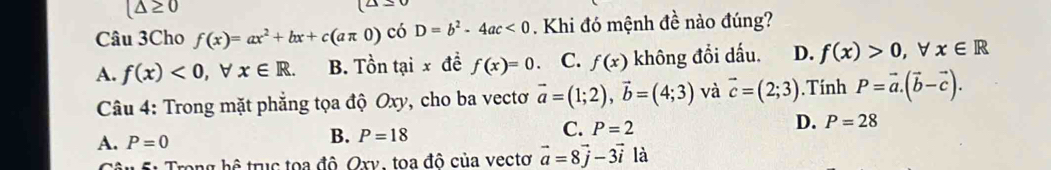 (△ ≥ 0
(△ ≤ 0
Câu 3Cho f(x)=ax^2+bx+c(aπ 0) có D=b^2-4ac<0</tex> Khi đó mệnh đề nào đúng?
A. f(x)<0,forall x∈ R. B. Tồn tại x đề f(x)=0 C. f(x) không đổi dấu. D. f(x)>0, forall x∈ R
Câu 4: Trong mặt phẳng tọa độ Oxy, cho ba vectơ vector a=(1;2), vector b=(4;3) và vector c=(2;3). Tính P=vector a.(vector b-vector c).
B. P=18
C. P=2
D. P=28
A. P=0 là
S â u Su Trong hệ trục toa đô. Ory, toa đô của vectơ vector a=8vector j-3vector i