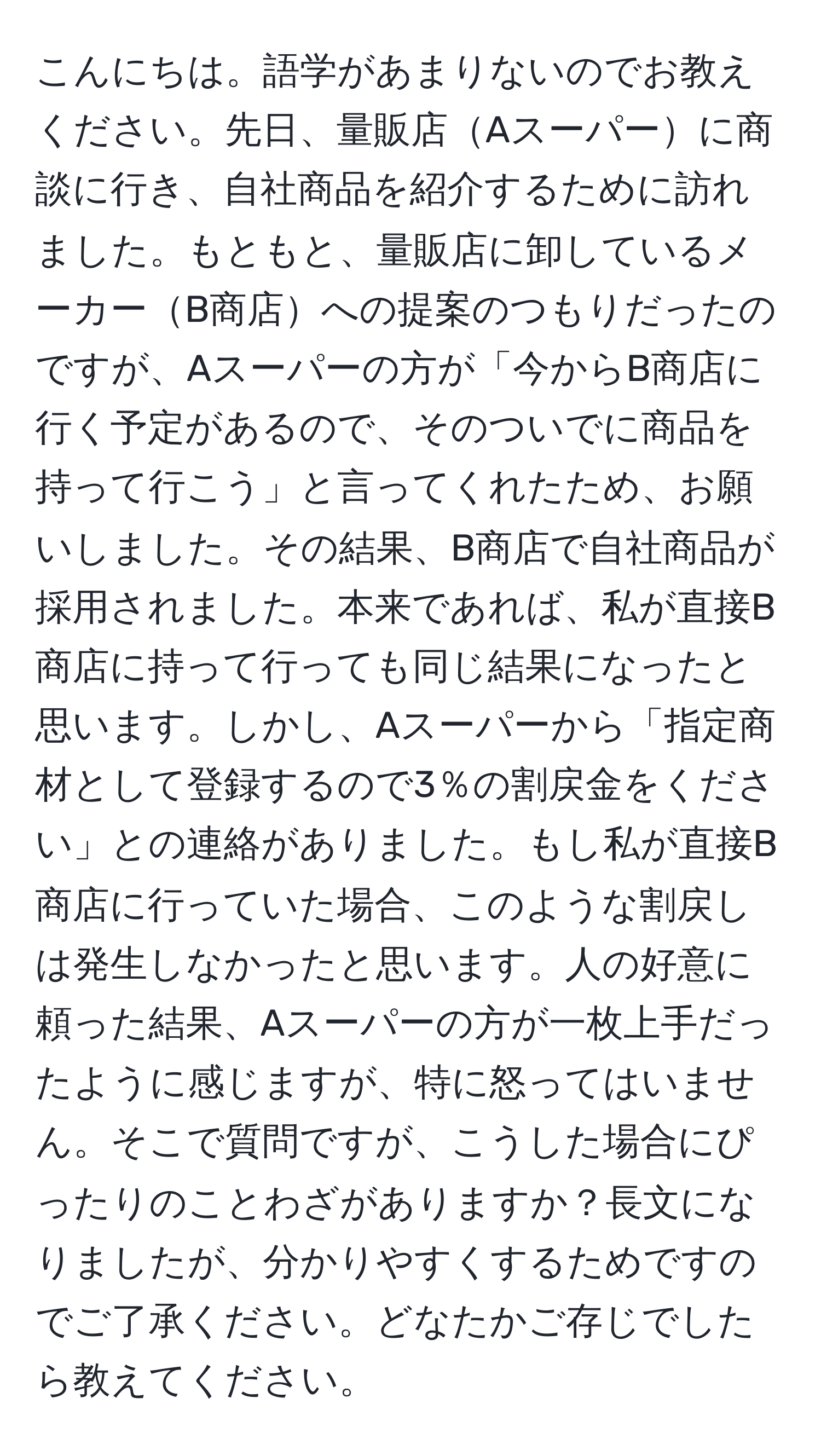 こんにちは。語学があまりないのでお教えください。先日、量販店Aスーパーに商談に行き、自社商品を紹介するために訪れました。もともと、量販店に卸しているメーカーB商店への提案のつもりだったのですが、Aスーパーの方が「今からB商店に行く予定があるので、そのついでに商品を持って行こう」と言ってくれたため、お願いしました。その結果、B商店で自社商品が採用されました。本来であれば、私が直接B商店に持って行っても同じ結果になったと思います。しかし、Aスーパーから「指定商材として登録するので3％の割戻金をください」との連絡がありました。もし私が直接B商店に行っていた場合、このような割戻しは発生しなかったと思います。人の好意に頼った結果、Aスーパーの方が一枚上手だったように感じますが、特に怒ってはいません。そこで質問ですが、こうした場合にぴったりのことわざがありますか？長文になりましたが、分かりやすくするためですのでご了承ください。どなたかご存じでしたら教えてください。