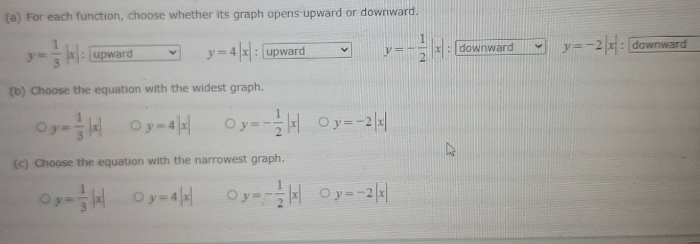 For each function, choose whether its graph opens upward or downward.
y=- 1/2 |x|
y= 1/3 |x| upward : upward : downward y=-2|x| : : downward
y=4|x|
(b) Choose the equation with the widest graph.
y= 1/3 |x| y=4|x| y=- 1/2 |x| y=-2|x|
(c) Choose the equation with the narrowest graph.
y= 1/3 |x| y=4|x| y=- 1/2 |x| y=-2|x|