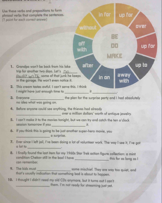 Use these verbs and prepositions to form 
phrasal verbs that complete the sentences. in for up for 
(1 point for each correct answer) 
without over 
BE 
off 00 
with up for 
MAKE 
1. Grandpa won't be back from his lake after up to 
trip for another two days. Let’s_ 
some of that junk he keeps 
_in the garage. He won't even notice it. in on away with 
2. This cream tastes awful. I can't serve this. I think 
I might have just enough time to _it_ . 
3. Everyone_ the plan for the surprise party and I had absolutely 
no idea what was going on. 
4. Before anyone could see anything, the thieves had already 
_over a million dollars' worth of antique jewelry. 
5. I can't make it to the movies tonight, but we can try and catch the ten o’clock 
_ 
session tomorrow if you it. 
6. If you think this is going to be just another super-hero movie, you 
_a surprise. 
7. Ever since I left jail, I've been doing a lot of volunteer work. The way I see it, I've got 
a lot to 
_. 
8. I finally found the last item for my 1960s Star Trek action figure collection: a mint 
condition Chekov still in the box! I have _this for as long as I 
can remember. 
9. The kids must _some mischief. They are way too quiet, and 
that's usually indication that something bad is about to happen. 
10. I thought I didn't need my old CDs anymore, but it turns out I can't 
_them. I'm not ready for streaming just yet.