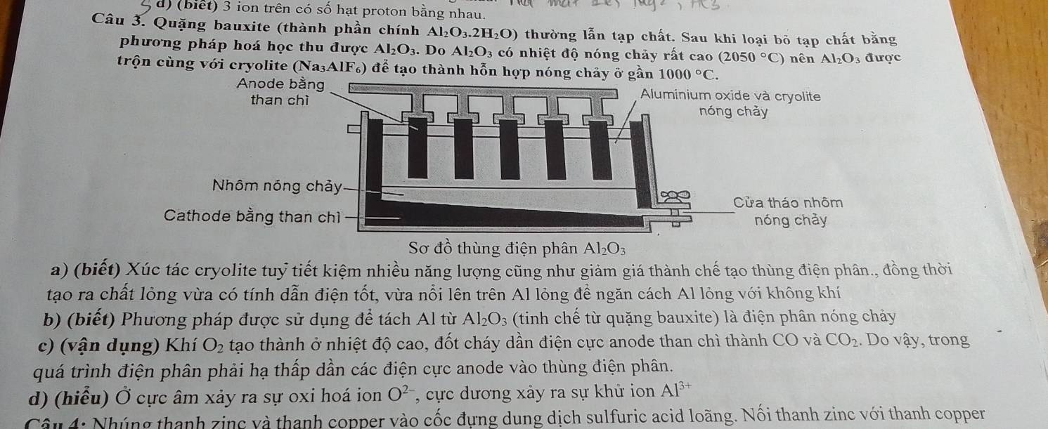 (biết) 3 ion trên có số hạt proton bằng nhau.
Câu 3. Quặng bauxite (thành phần chính Al_2O_3.2H_2O) thường lẫn tạp chất. Sau khi loại bỏ tạp chất bằng
phương pháp hoá học thu được Al_2O_3. Do Al_2O_3 có nhiệt độ nóng chảy rất cao (2050°C) nên Al_2O_3 được
trộn cùng với cryolite (Na_3AlF_6) ) để tạo thành hỗn hợp nó 
Sơ đồ thùng điện phân Al_2O_3
a) (biết) Xúc tác cryolite tuỷ tiết kiệm nhiều năng lượng cũng như giảm giá thành chế tạo thùng điện phân., đồng thời
tạo ra chất lỏng vừa có tính dẫn điện tốt, vừa nổi lên trên Al lỏng để ngăn cách Al lỏng với không khí
b) (biết) Phương pháp được sử dụng để tách Al từ Al_2O_3 (tinh chế từ quặng bauxite) là điện phân nóng chảy
c) (vận dụng) Khí O_2 tạo thành ở nhiệt độ cao, đốt cháy dần điện cực anode than chì thành CO và CO_2. Do vậy, trong
quá trình điện phân phải hạ thấp dần các điện cực anode vào thùng điện phân.
d) (hiểu) Ở cực âm xảy ra sự oxi hoá ion O^(2-) , cực dương xảy ra sự khử ion Al^(3+)
Câu 4: Nhúng thanh zinc và thanh copper vào cốc đựng dung dịch sulfuric acid loãng. Nối thanh zinc với thanh copper