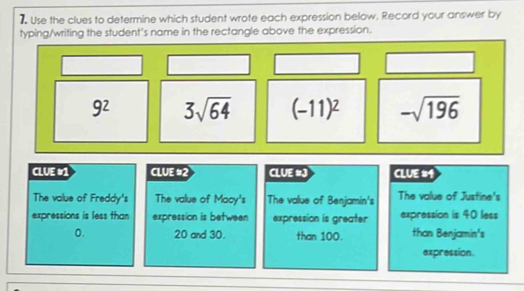 Use the clues to determine which student wrote each expression below, Record your answer by 
typing/writing the student's name in the rectangle above the expression.
9^2
3sqrt(64)
(-11)^2
-sqrt(196)
CLUE #1 CLUE #2 CLUE #J CLUE #1 
The value of Freddy's The value of Mocy^3s The value of Benjamin's The value of Justine's 
expressions is less than expression is between expression is greater expression is 40 less
0. 20 and 30. than 100. than Benjamin's 
expression.