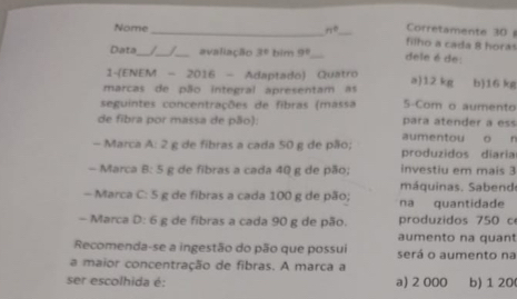 Corretamente 30 
Nome_ n° _ filho a cada 8 horas
Data_ _ _avaliação 3^8 bim 9° _ dele é de:
1-(ENEM - 2016 - Adaptado) Quatro
marcas de pão integral apresentam as a) 12 kg b) 16 kg
seguintes concentrações de fibras (massa S-Com o aumento
de fibra por massa de pão): para atender a ess
aumentou o n
- Marca A:2 g de fibras a cada 50 g de pão; produzidos diaria
- Marca 8:5 g de fibras a cada 40 g de pão; investiu em mais 3
máquinas. Sabend
- Marca C:5 g de fibras a cada 100 g de pão; na quantidade
- Marca D:6 g de fibras a cada 90 g de pão. produzidos 750 c
aumento na quant
Recomenda-se a ingestão do pão que possui será o aumento na
a maior concentração de fibras. A marca a
ser escolhida é: a) 2 000 b) 1 20