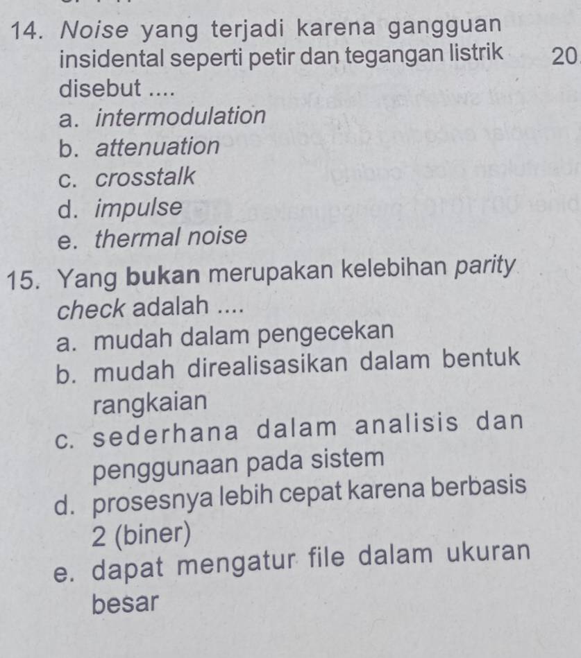 Noise yang terjadi karena gangguan
insidental seperti petir dan tegangan listrik 20
disebut ....
a. intermodulation
b. attenuation
c. crosstalk
d. impulse
e. thermal noise
15. Yang bukan merupakan kelebihan parity
check adalah ....
a. mudah dalam pengecekan
b. mudah direalisasikan dalam bentuk
rangkaian
c. sederhana dalam analisis dan
penggunaan pada sistem
d. prosesnya lebih cepat karena berbasis
2 (biner)
e. dapat mengatur file dalam ukuran
besar