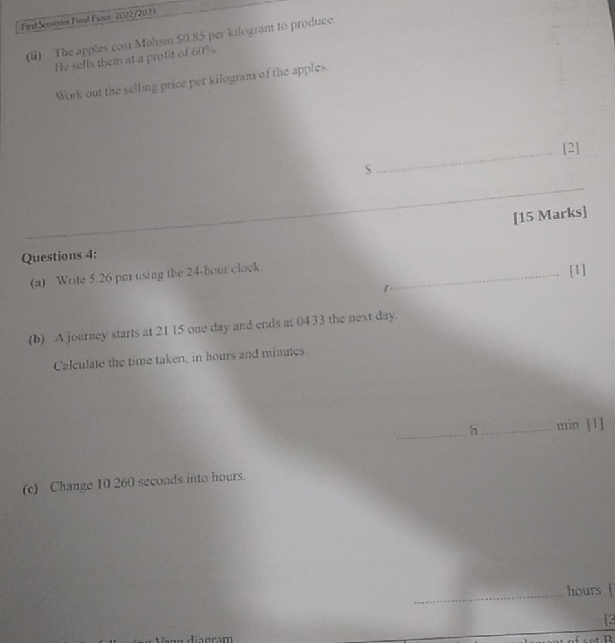 First Semester Fusal Exam 2022/2023 
(ii) The apples cost Mohsin $0 85 per kilogram to produce. 
He sells them at a profit of 60%
Work out the selling price per kilogram of the apples. 
_[2] 
S 
_ 
[15 Marks] 
Questions 4: 
(a) Write 5.26 pm using the 24-hour clock._ 
[1] 
(b) A journey starts at 21 15 one day and ends at 0433 the next day. 
Calculate the time taken, in hours and minutes. 
_h_ min [1] 
(c) Change 10 260 seconds into hours. 
_
hours [ 
[3 
diagram D