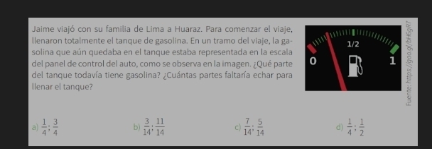 Jaime viajó con su familia de Lima a Huaraz. Para comenzar el viaje,
llenaron totalmente el tanque de gasolina. En un tramo del viaje, la ga- 
del panel de control del auto, como se observa en la imagen. ¿Qué parte ξ
solina que aún quedaba en el tanque estaba representada en la escala
del tanque todavía tiene gasolina? ¿Cuántas partes faltaría echar para
llenar el tanque?
a)  1/4 ;  3/4  b)  3/14 ;  11/14  c)  7/14 ;  5/14  d)  1/4 ;  1/2 