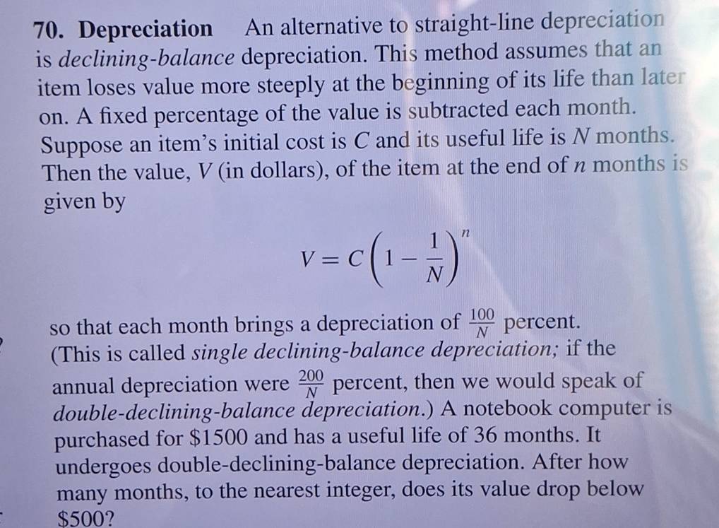 Depreciation An alternative to straight-line depreciation 
is declining-balance depreciation. This method assumes that an 
item loses value more steeply at the beginning of its life than later 
on. A fixed percentage of the value is subtracted each month. 
Suppose an item’s initial cost is C and its useful life is N months. 
Then the value, V (in dollars), of the item at the end of n months is 
given by
V=C(1- 1/N )^n
so that each month brings a depreciation of  100/N  percent. 
(This is called single declining-balance depreciation; if the 
annual depreciation were  200/N  percent, then we would speak of 
double-declining-balance depreciation.) A notebook computer is 
purchased for $1500 and has a useful life of 36 months. It 
undergoes double-declining-balance depreciation. After how 
many months, to the nearest integer, does its value drop below
$500?