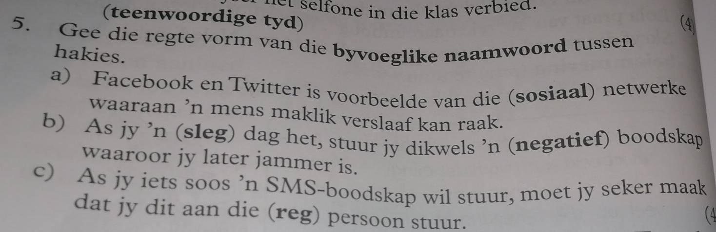 selfone in die klas verbied. 
(teenwoordige tyd) 
5. Gee die regte vorm van die byvoeglike naamwoord tussen 
hakies. 
a) Facebook en Twitter is voorbeelde van die (sosiaal) netwerke 
waaraan ’n mens maklik verslaaf kan raak. 
b) As jy ’n (sleg) dag het, stuur jy dikwels ’n (negatief) boodskap 
waaroor jy later jammer is. 
c) As jy iets soos ’n SMS-boodskap wil stuur, moet jy seker maak 
dat jy dit aan die (reg) persoon stuur. 
(4