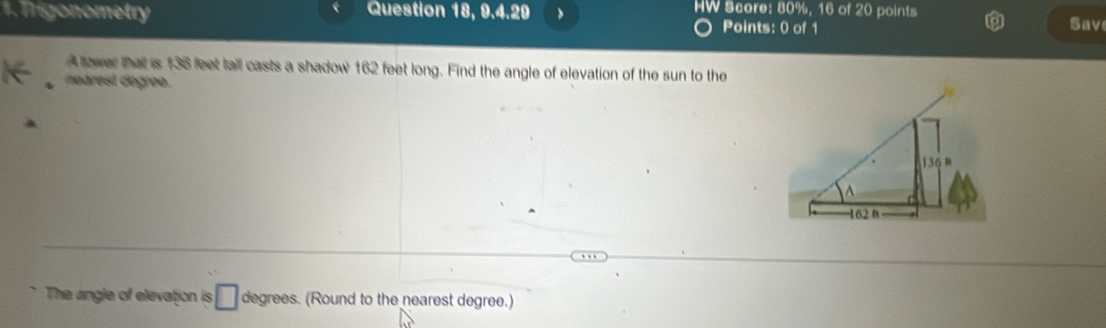 Trigonometry Question 18, 9.4.20 HW Score: 80%, 16 of 20 points 
Points: 0 of 1 Save 
A tower that is 136 feet tall casts a shadow 162 feet long. Find the angle of elevation of the sun to the 
narest degree. 
The angle of elevation is □ degrees. (Round to the nearest degree.)