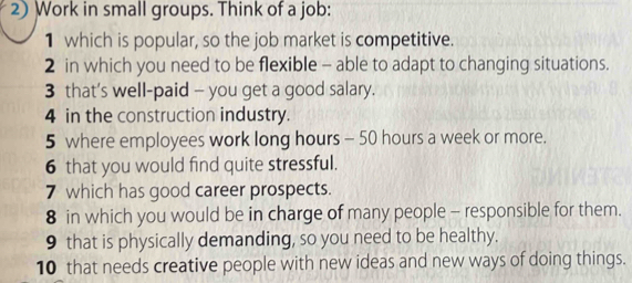 Work in small groups. Think of a job: 
1 which is popular, so the job market is competitive. 
2 in which you need to be flexible - able to adapt to changing situations. 
3 that's well-paid - you get a good salary. 
4 in the construction industry. 
5 where employees work long hours - 50 hours a week or more. 
6 that you would find quite stressful. 
7 which has good career prospects. 
8 in which you would be in charge of many people - responsible for them. 
9 that is physically demanding, so you need to be healthy. 
10 that needs creative people with new ideas and new ways of doing things.