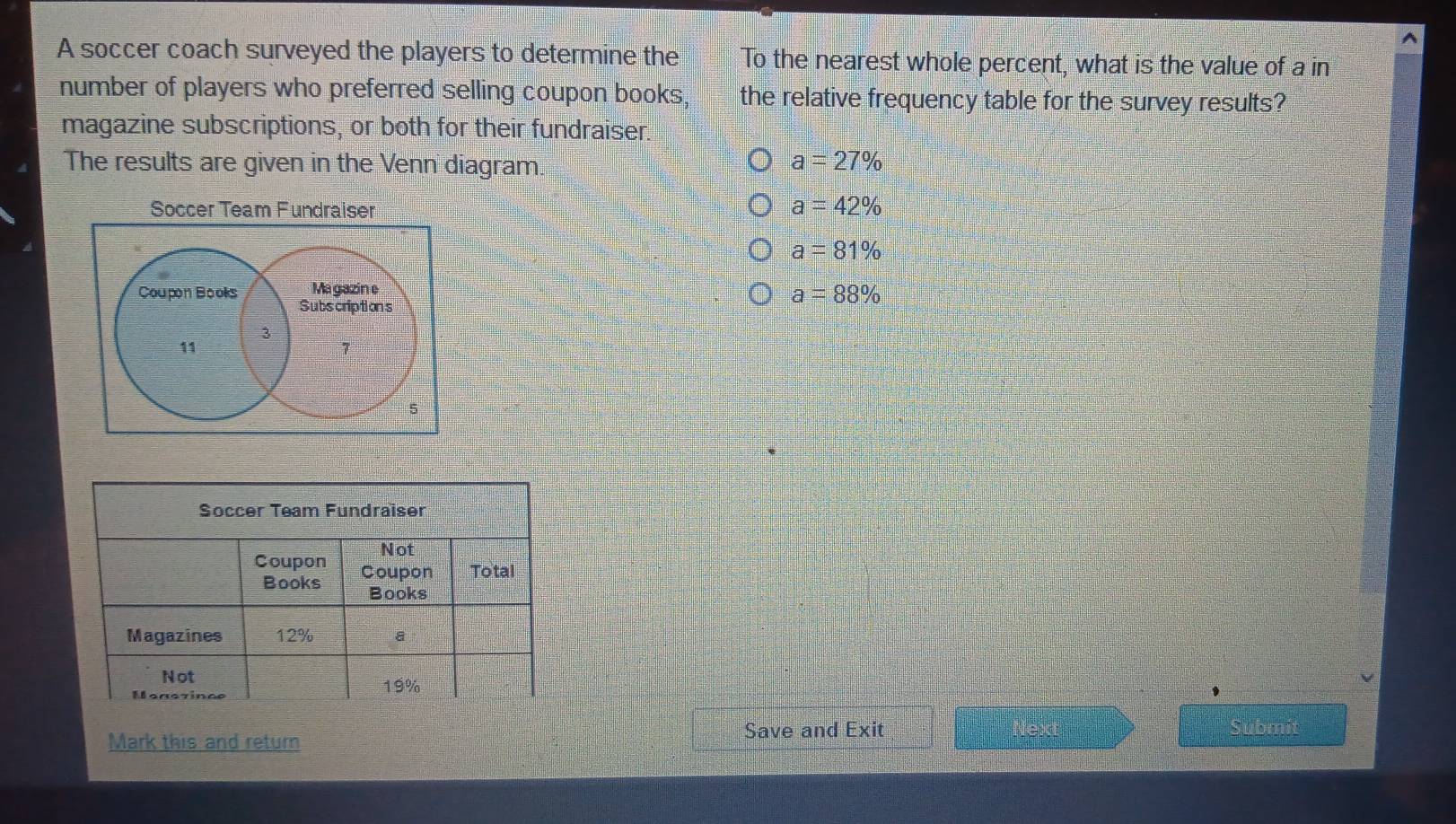 A soccer coach surveyed the players to determine the To the nearest whole percent, what is the value of a in
number of players who preferred selling coupon books, the relative frequency table for the survey results?
magazine subscriptions, or both for their fundraiser.
The results are given in the Venn diagram. a=27%
Soccer Team Fundraiser a=42%
a=81%
Magazine
Coupon Books Subs criptions
a=88%
3
11
7
5
Mark this and return Save and Exit
Submfth