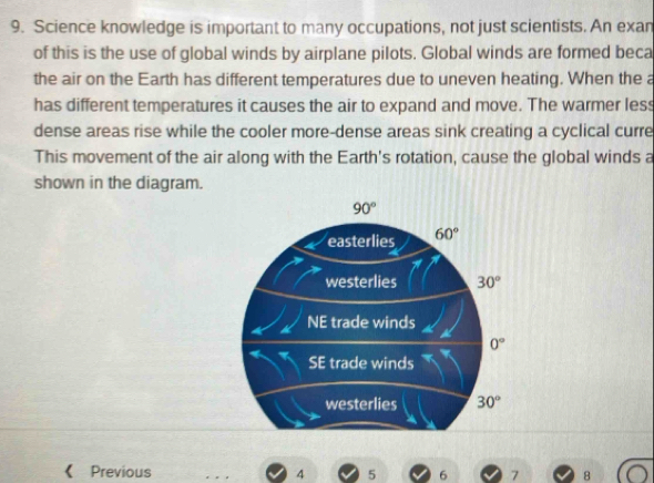 Science knowledge is important to many occupations, not just scientists. An exan 
of this is the use of global winds by airplane pilots. Global winds are formed beca 
the air on the Earth has different temperatures due to uneven heating. When the a 
has different temperatures it causes the air to expand and move. The warmer less 
dense areas rise while the cooler more-dense areas sink creating a cyclical curre 
This movement of the air along with the Earth's rotation, cause the global winds a 
shown in the diagram.
90°
easterlies 60°
westerlies 30°
NE trade winds
0°
SE trade winds 
westerlies 30°
《 Previous 4 5 6 7 8