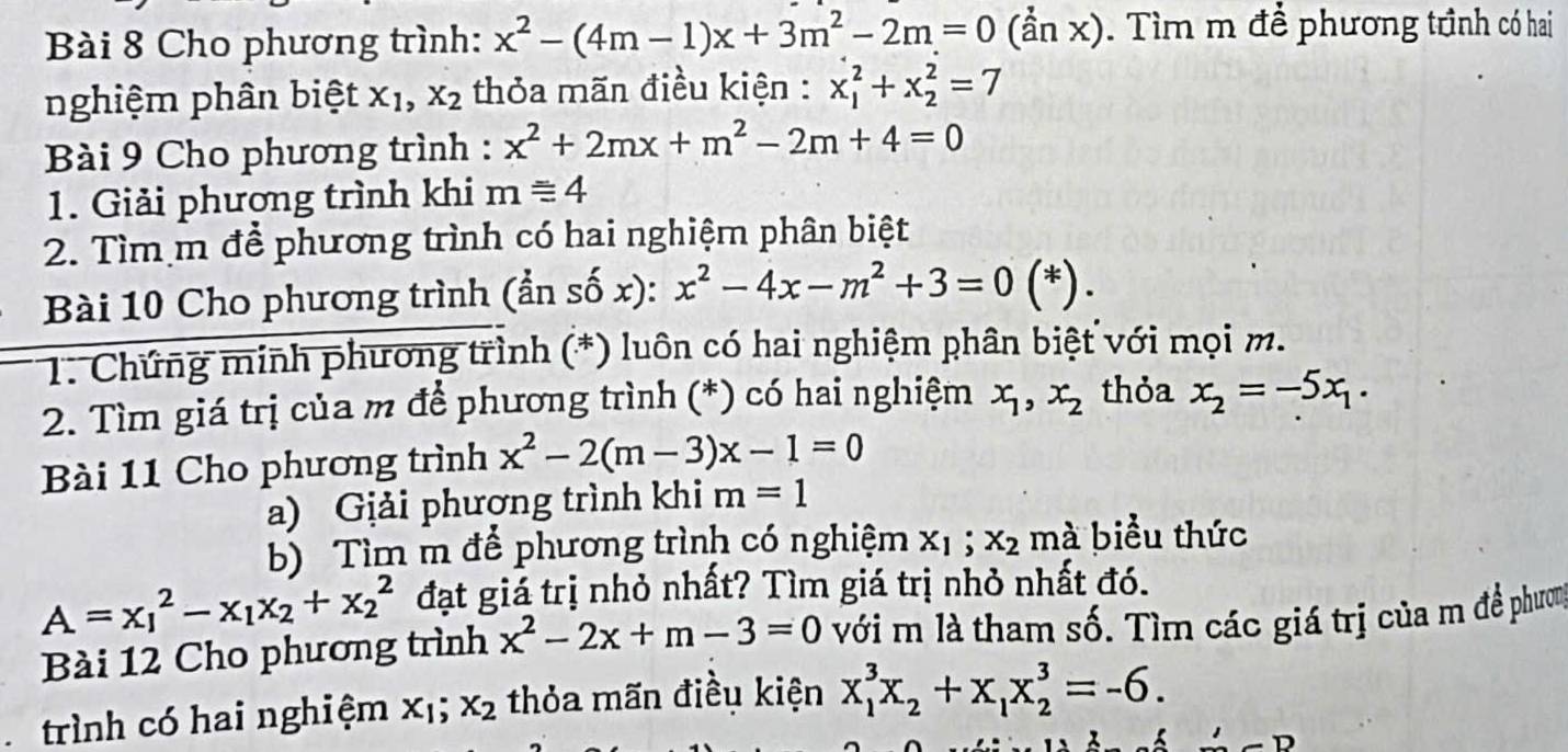 Cho phương trình: x^2-(4m-1)x+3m^2-2m=0(anx).  Tìm m để phương trình có hai
nghiệm phân biệt x_1,x_2 thỏa mãn điều kiện : x_1^(2+x_2^2=7
Bài 9 Cho phương trình : x^2)+2mx+m^2-2m+4=0
1. Giải phương trình khi mequiv 4
2. Tìm m để phương trình có hai nghiệm phân biệt
Bài 10 Cho phương trình (ẩn số x): x^2-4x-m^2+3=0( *) .
* 1: Chứng minh phương trình (*) luôn có hai nghiệm phân biệt với mọi m.
2. Tìm giá trị của m để phương trình (*) có hai nghiệm x_1,x_2 thỏa x_2=-5x_1.
Bài 11 Cho phương trình x^2-2(m-3)x-1=0
a) Giải phương trình khi m=1
b) Tìm m để phương trình có nghiệm x_1;x_2 mà biểu thức
A=x_1^(2-x_1)x_2+x_2^(2 đạt giả trị nhỏ nhất? Tìm giá trị nhỏ nhất đó.
Bài 12 Cho phương trình x^2)-2x+m-3=0 với m là tham số. Tìm các giá trị của m đề phươm
trình có hai nghiệm x_1;x_2 thỏa mãn điều kiện x_1^(3x_2)+x_1x_2^3=-6.