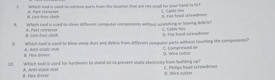 Which tool is used to retrieve parts from the location that are too small for your hand to fit?
A. Part retriever
C. Cable ties
B. Lint-free cloth
D. Flat head screwdriver
8. Which tool is used to clean different computer components without scratching or leaving debris?
A. Part retriever C. Cable ties
B. Lint-free cloth D. Flat head screwdriver
9. €£ Which tool is used to blow away dust and debris from different computer parts without touching the components?
A. Anti-static mat
C. Compressed air
B. Hex driver D. Wire cutter
10. €£ Which tool is used for hardware to stand on to prevent static electricity from building up?
A. Anti-static mat C. Philips head screwdriver
B. Hex driver D. Wire cutter