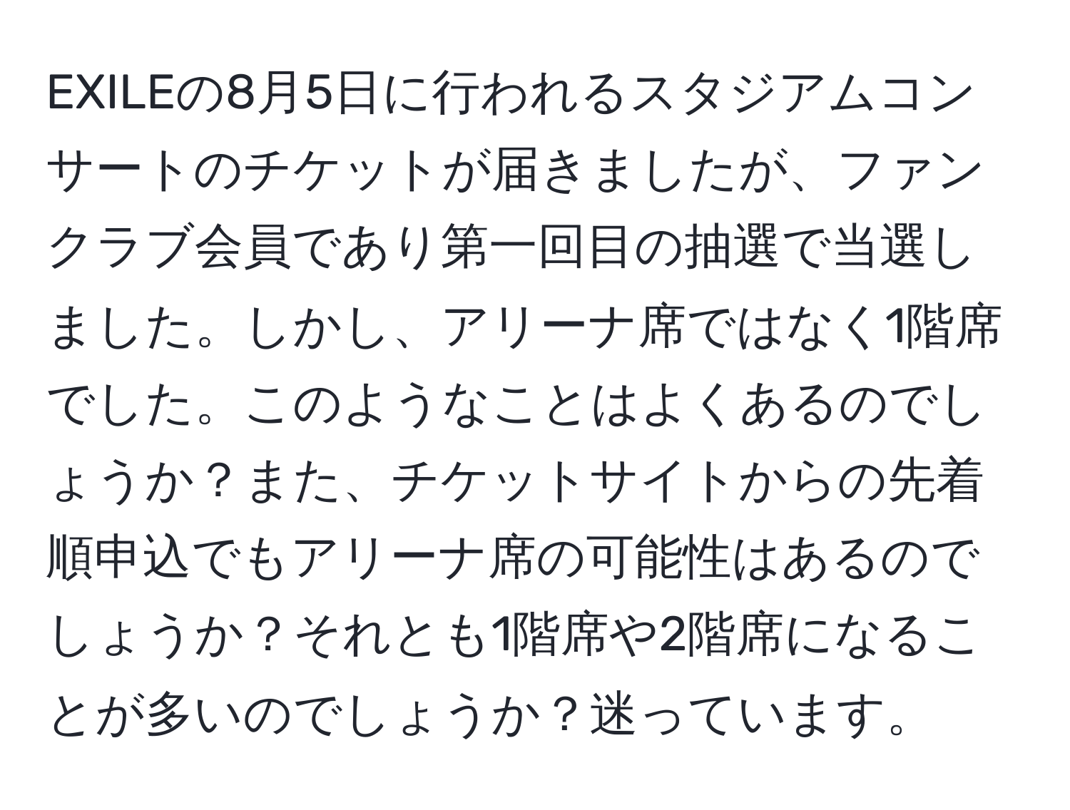 EXILEの8月5日に行われるスタジアムコンサートのチケットが届きましたが、ファンクラブ会員であり第一回目の抽選で当選しました。しかし、アリーナ席ではなく1階席でした。このようなことはよくあるのでしょうか？また、チケットサイトからの先着順申込でもアリーナ席の可能性はあるのでしょうか？それとも1階席や2階席になることが多いのでしょうか？迷っています。